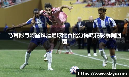 马耳他与阿塞拜疆足球比赛比分揭晓精彩瞬间回顾